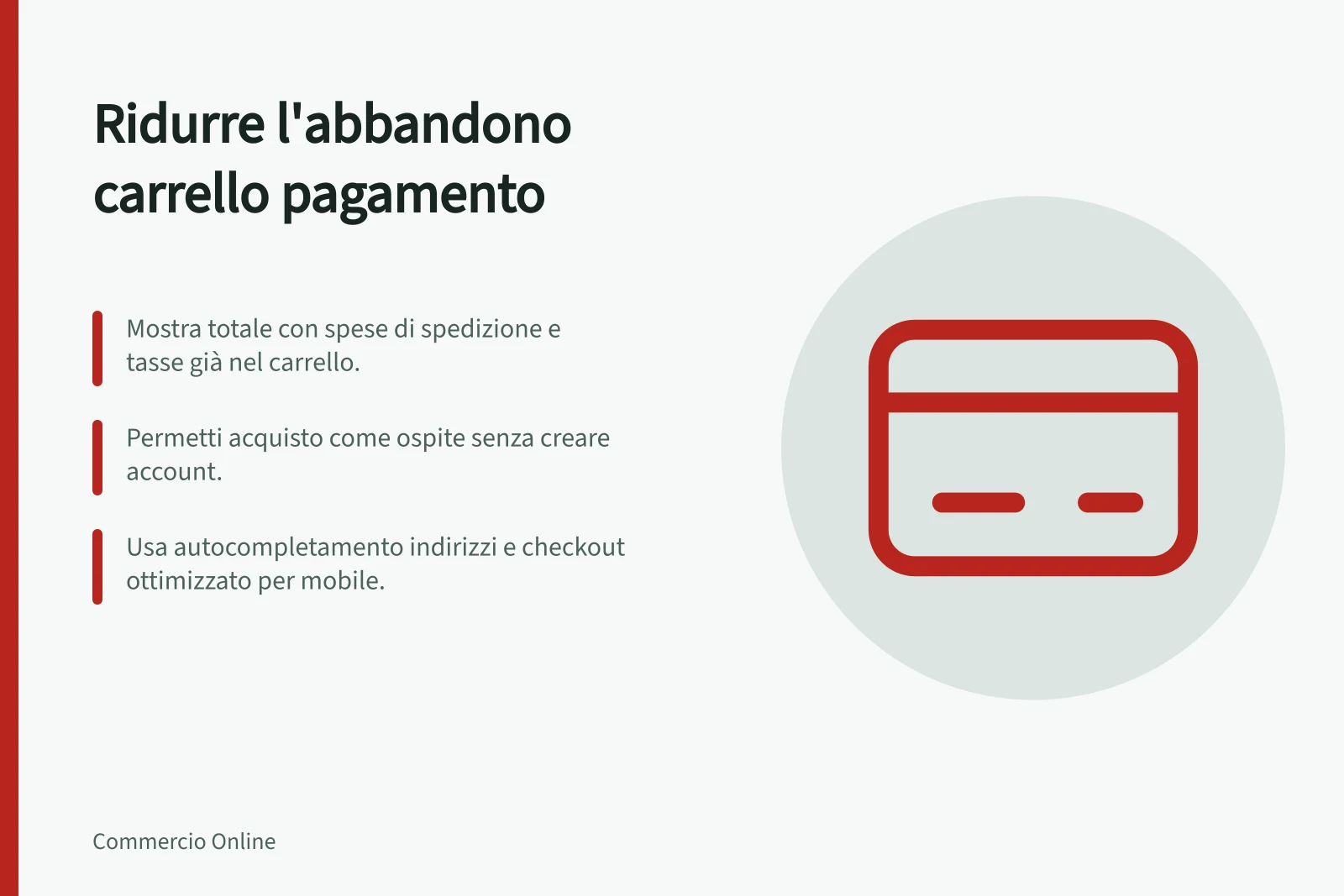 Ridurre l'abbandono carrello pagamento: Mostra totale con spese di spedizione e tasse già nel carrello.; Permetti acquisto come ospite senza creare account.; Usa autocompletamento indirizzi e checkout ottimizzato per mobile.