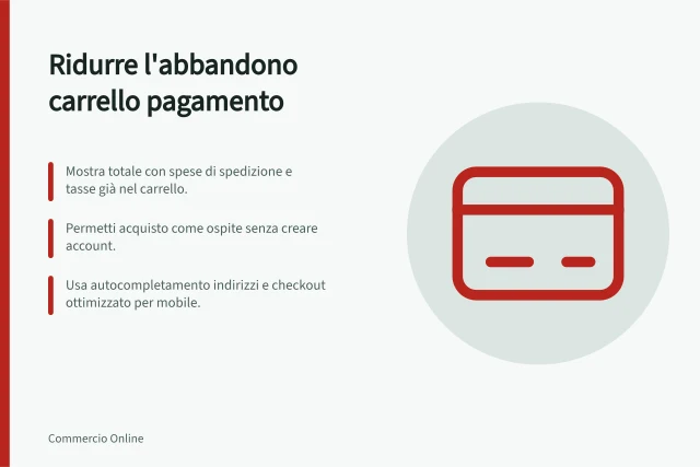 Ridurre l'abbandono carrello pagamento: Mostra totale con spese di spedizione e tasse già nel carrello.; Permetti acquisto come ospite senza creare account.; Usa autocompletamento indirizzi e checkout ottimizzato per mobile. Ridurre l'abbandono del carrello sulla pagina di pagamento