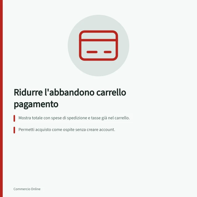 Ridurre l'abbandono carrello pagamento: Mostra totale con spese di spedizione e tasse già nel carrello.; Permetti acquisto come ospite senza creare account.; Usa autocompletamento indirizzi e checkout ottimizzato per mobile. Ridurre l'abbandono del carrello sulla pagina di pagamento