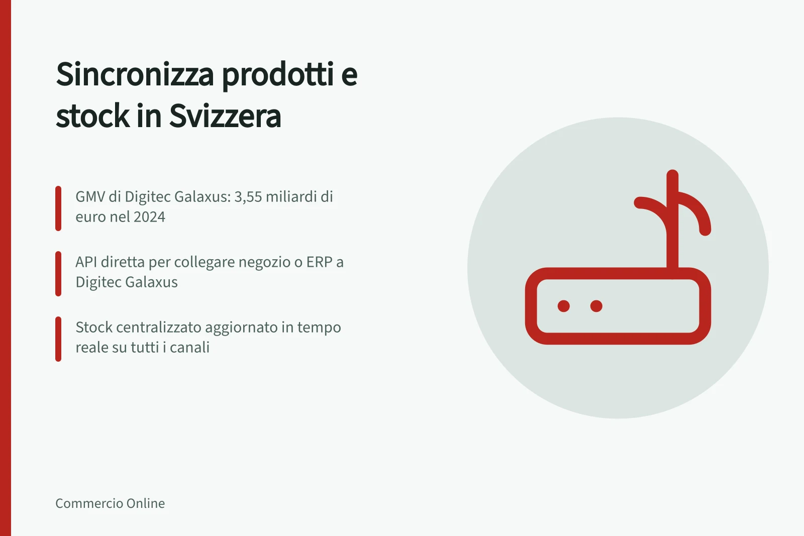 Sincronizza prodotti e stock in Svizzera: GMV di Digitec Galaxus: 3,55 miliardi di euro nel 2024; API diretta per collegare negozio o ERP a Digitec Galaxus; Stock centralizzato aggiornato in tempo reale su tutti i canali